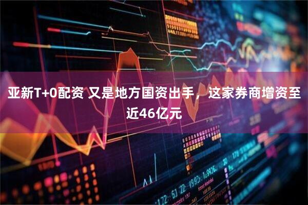 亚新T+0配资 又是地方国资出手，这家券商增资至近46亿元