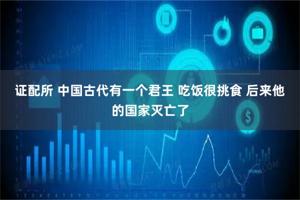 证配所 中国古代有一个君王 吃饭很挑食 后来他的国家灭亡了