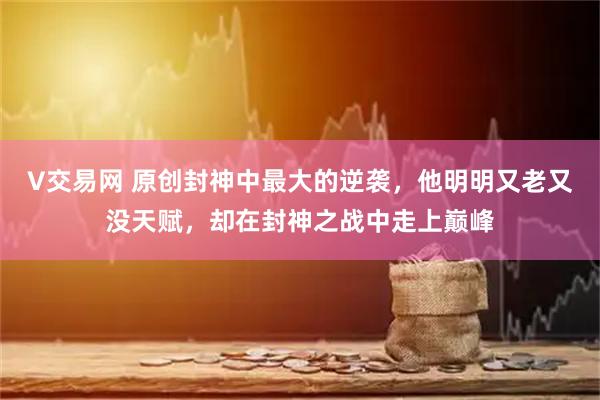 V交易网 原创封神中最大的逆袭，他明明又老又没天赋，却在封神之战中走上巅峰