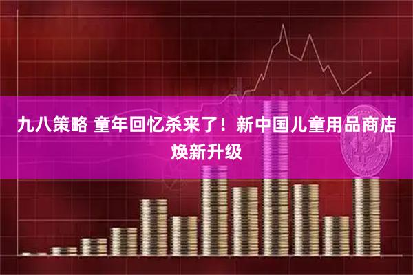 九八策略 童年回忆杀来了！新中国儿童用品商店焕新升级