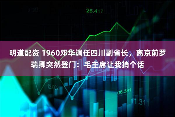 明道配资 1960邓华调任四川副省长，离京前罗瑞卿突然登门：毛主席让我捎个话